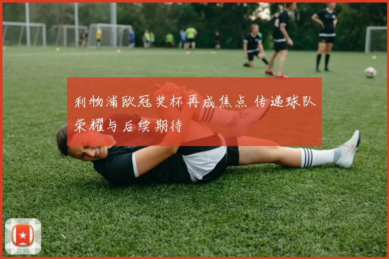 利物浦欧冠奖杯再成焦点 传递球队荣耀与后续期待