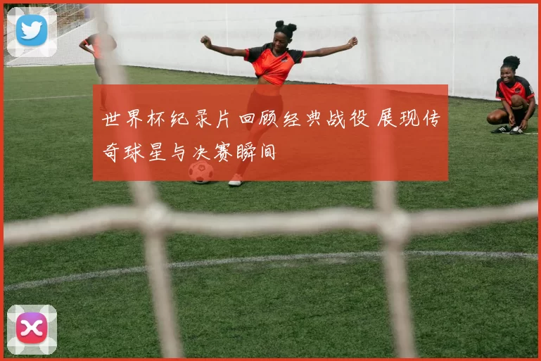 世界杯纪录片回顾经典战役 展现传奇球星与决赛瞬间