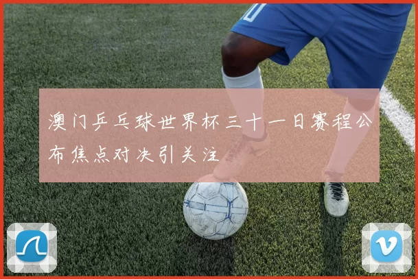 澳门乒乓球世界杯三十一日赛程公布焦点对决引关注