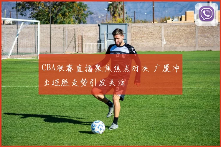 CBA联赛直播聚焦焦点对决 广厦冲击连胜走势引发关注