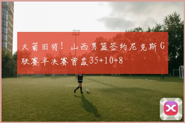 火箭旧将！山西男篮签约尼克斯 G联赛半决赛曾轰35+10+8