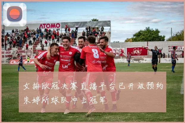 女排欧冠决赛直播平台已开放预约朱婷所球队冲击冠军