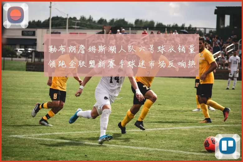 勒布朗詹姆斯湖人队六号球衣销量领跑全联盟新赛季球迷市场反响热烈