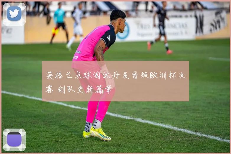 英格兰点球淘汰丹麦晋级欧洲杯决赛 创队史新篇章