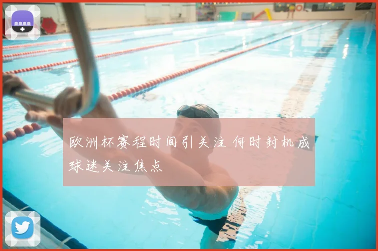 欧洲杯赛程时间引关注 何时封机成球迷关注焦点