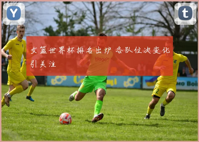 女篮世界杯排名出炉 各队位次变化引关注