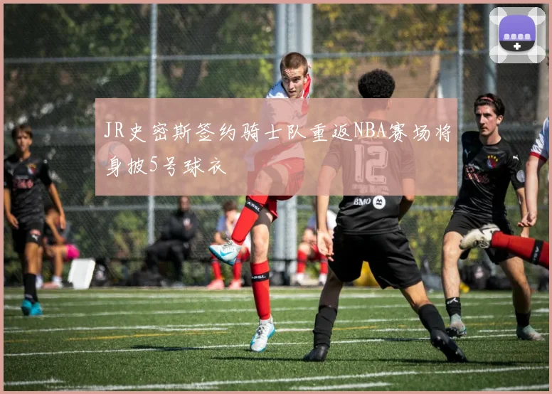 JR史密斯签约骑士队重返NBA赛场将身披5号球衣