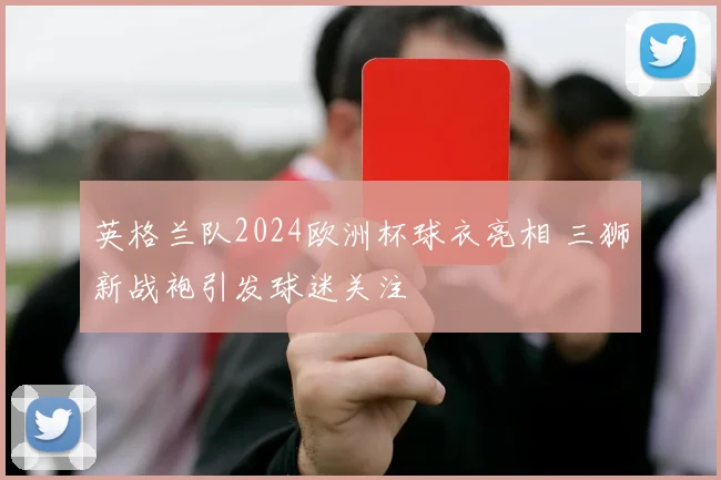 英格兰队2024欧洲杯球衣亮相 三狮新战袍引发球迷关注